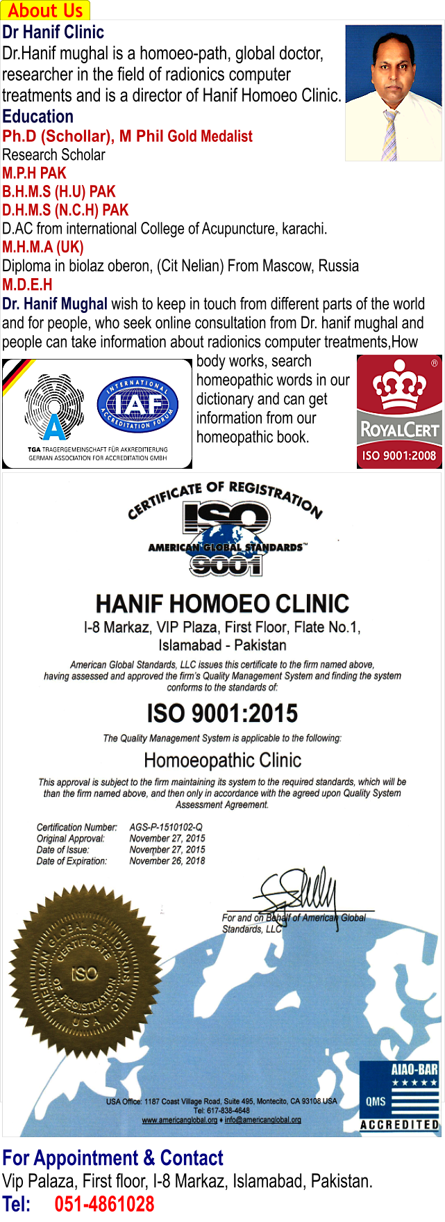 About Us Dr Hanif Clinic Dr.Hanif mughal is a homoeo-path, global doctor, researcher in the field of radionics computer treatments and is a director of Hanif Homoeo Clinic. Education Ph.D (Schollar), M Phil Gold Medalist Research Scholar M.P.H PAK B.H.M.S (H.U) PAK D.H.M.S (N.C.H) PAK D.AC from international College of Acupuncture, karachi. M.H.M.A (UK) Diploma in biolaz oberon, (Cit Nelian) From Mascow, Russia M.D.E.H Dr. Hanif Mughal wish to keep in touch from different parts of the world and for people, who seek online consultation from Dr. hanif mughal and people can take information about radionics computer treatments,How body works, search homeopathic words in our dictionary and can get information from our homeopathic book.                                        For Appointment & Contact Vip Palaza, First floor, I-8 Markaz, Islamabad, Pakistan. Tel:	051-4861028