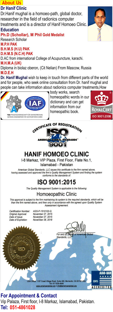 About Us Dr Hanif Clinic Dr.Hanif mughal is a homoeo-path, global doctor, researcher in the field of radionics computer treatments and is a director of Hanif Homoeo Clinic. Education Ph.D (Schollar), M Phil Gold Medalist Research Scholar M.P.H PAK B.H.M.S (H.U) PAK D.H.M.S (N.C.H) PAK D.AC from international College of Acupuncture, karachi. M.H.M.A (UK) Diploma in biolaz oberon, (Cit Nelian) From Mascow, Russia M.D.E.H Dr. Hanif Mughal wish to keep in touch from different parts of the world and for people, who seek online consultation from Dr. hanif mughal and people can take information about radionics computer treatments,How body works, search homeopathic words in our dictionary and can get information from our homeopathic book.                                        For Appointment & Contact Vip Palaza, First floor, I-8 Markaz, Islamabad, Pakistan. Tel:	051-4861028