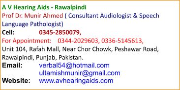 A V Hearing Aids - Rawalpindi Prof Dr. Munir Ahmed ( Consultant Audiologist & Speech Language Pathologist) Cell:		0345-2850079, For Appointment:	0344-2029603, 0336-5145613, Unit 104, Rafah Mall, Near Chor Chowk, Peshawar Road, Rawalpindi, Punjab, Pakistan. Email:	verbal54@hotmail.com    	ultamishmunir@gmail.com Website:	www.avhearingaids.com