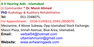 A V Hearing Aids - Islamabad Lt Commander ® Dr. Munir Ahmed  PhD Audiology & Auditory Rehabilitation Tel:		051-2348075, For Appointment:	0336-5145613, 0345-2850079, Mezzanine, 4 Above Subway, Opp Islamabad Stock Exchange, Masco Plaza, Jinnah Avenue, Blue Area, Islamabad. Email:	verbal54@hotmail.com    	ultamishmunir@gmail.com Website:	www.avhearingaids.com